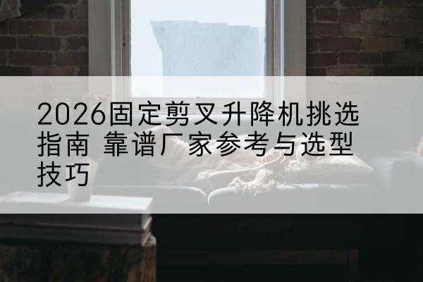 东风固定剪叉升降机厂家推荐-2026固定剪叉升降机挑选指南 靠谱厂家参考与选型技巧