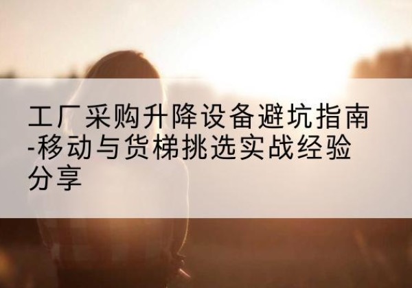 东风移动式升降机怎么选-工厂采购升降设备避坑指南-移动与货梯挑选实战经验分享