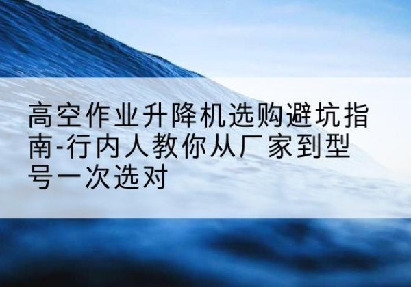 东风升降平台厂家-高空作业升降机选购避坑指南-行内人教你从厂家到型号一次选对