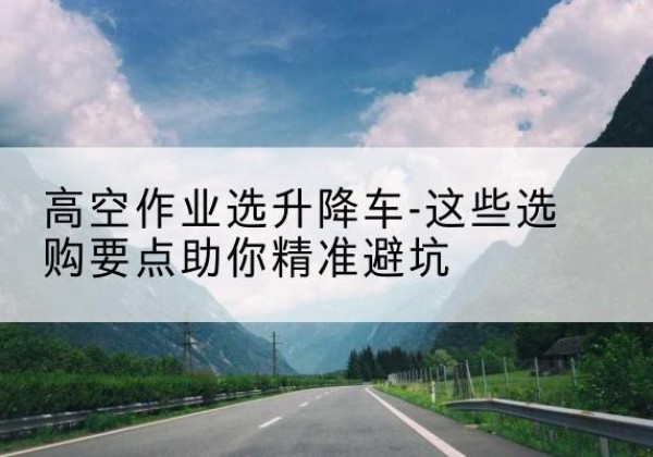 东风升降车厂家-高空作业选升降车-这些选购要点助你*避坑