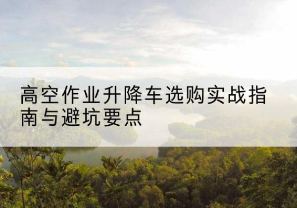 东风升降车怎么选-高空作业升降车选购实战指南与避坑要点