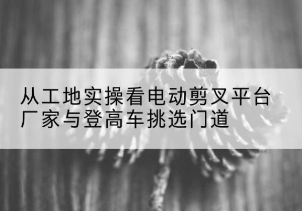 东风电动剪叉升降平台厂家-从工地实操看电动剪叉平台厂家与登高车挑选门道