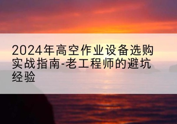 东风高空作业升降机厂家推荐-2024年高空作业设备选购实战指南-老工程师的避坑经验