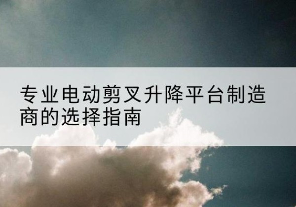 东风电动剪叉升降平台厂家-专业电动剪叉升降平台制造商的选择指南